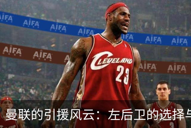 曼联的引援风云：左后卫的选择与齐尔克泽的去向